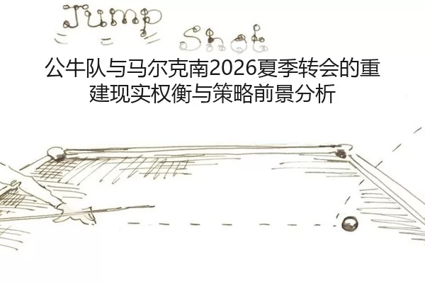 公牛队与马尔克南2026夏季转会的重建现实权衡与策略前景分析